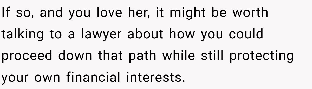 If so, and you love her, it might be worth talking to a lawyer about how you could proceed down that path while still protecting your own financial interests.