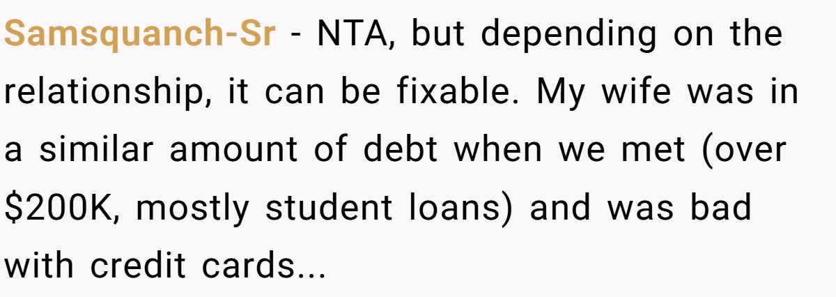Samsquanch-Sr − NTA, but depending on the relationship, it can be fixable. My wife was in a similar amount of debt when we met (over $200K, mostly student loans) and was bad with credit cards...