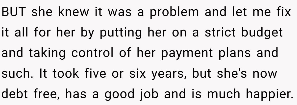 BUT she knew it was a problem and let me fix it all for her by putting her on a strict budget and taking control of her payment plans and such. It took five or six years, but she's now debt free, has a good job and is much happier.