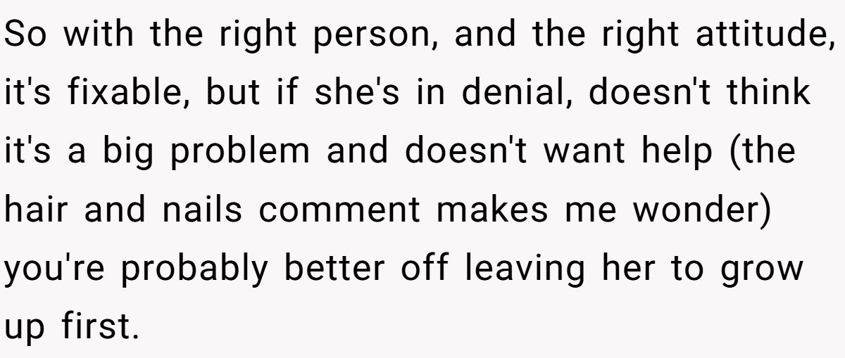 So with the right person, and the right attitude, it's fixable, but if she's in denial, doesn't think it's a big problem and doesn't want help (the hair and nails comment makes me wonder) you're probably better off leaving her to grow up first.