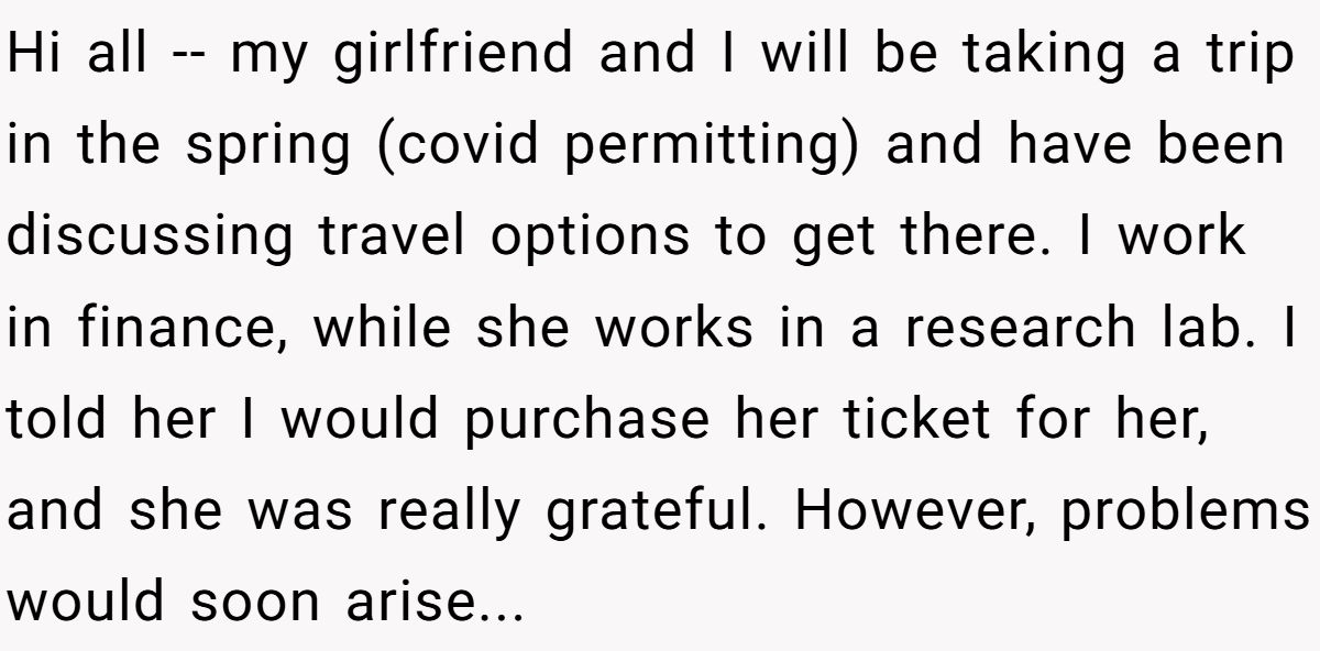 Hi all -- my girlfriend and I will be taking a trip in the spring (covid permitting) and have been discussing travel options to get there. I work in finance, while she works in a research lab. I told her I would purchase her ticket for her, and she was really grateful. However, problems would soon arise...