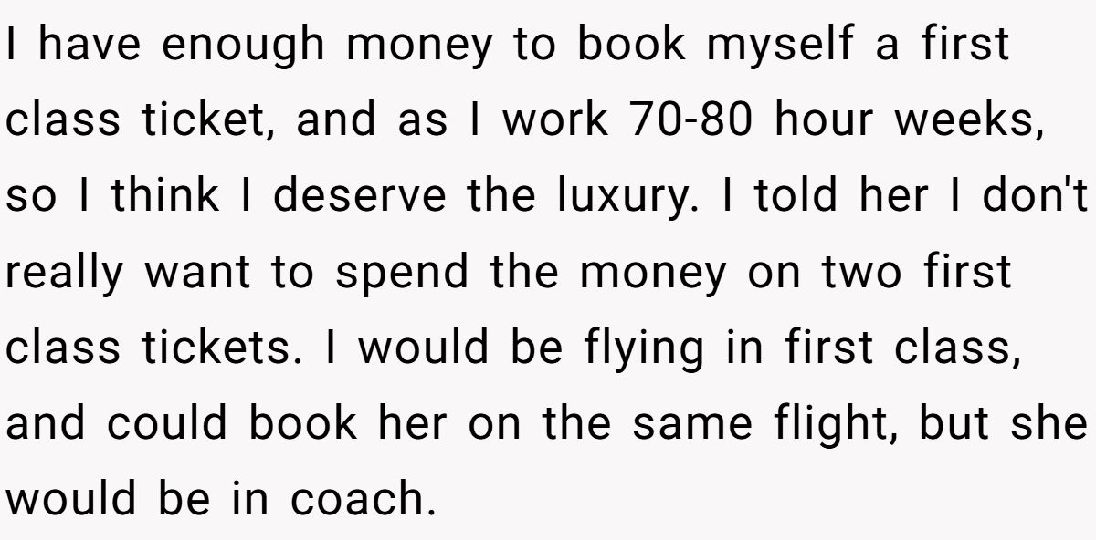I have enough money to book myself a first class ticket, and as I work 70-80 hour weeks, so I think I deserve the luxury. I told her I don't really want to spend the money on two first class tickets. I would be flying in first class, and could book her on the same flight, but she would be in coach.