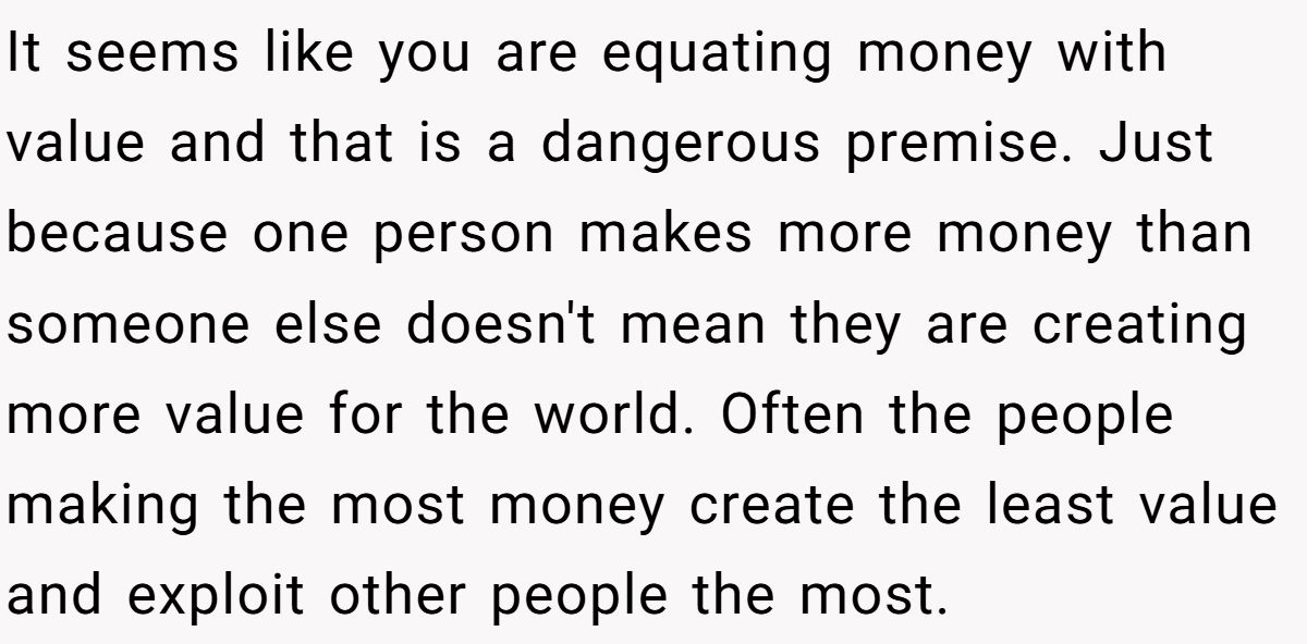 It seems like you are equating money with value and that is a dangerous premise. Just because one person makes more money than someone else doesn't mean they are creating more value for the world. Often the people making the most money create the least value and exploit other people the most.