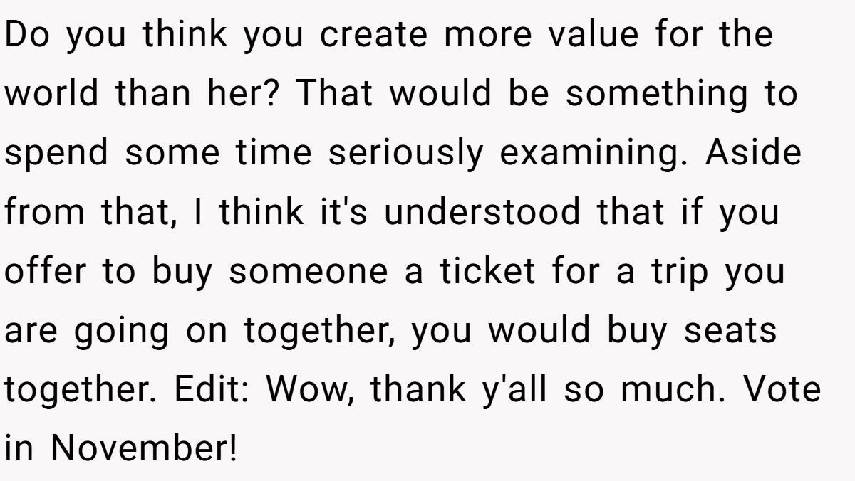 Do you think you create more value for the world than her? That would be something to spend some time seriously examining. Aside from that, I think it's understood that if you offer to buy someone a ticket for a trip you are going on together, you would buy seats together. Edit: Wow, thank y'all so much. Vote in November!
