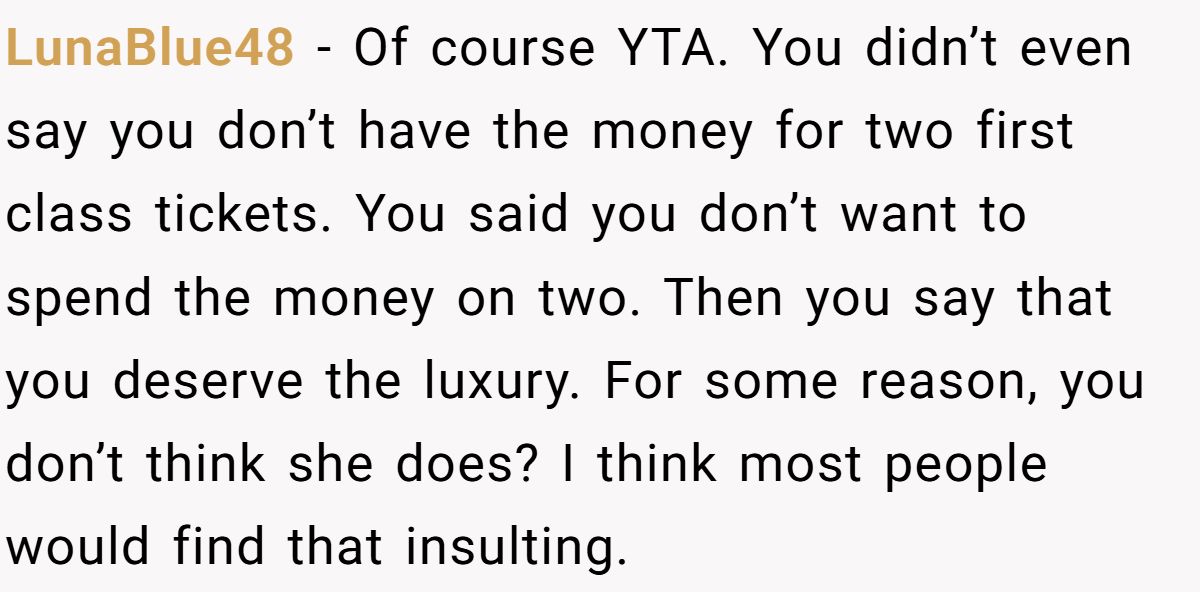 LunaBlue48 − Of course YTA. You didn’t even say you don’t have the money for two first class tickets. You said you don’t want to spend the money on two. Then you say that you deserve the luxury. For some reason, you don’t think she does? I think most people would find that insulting.