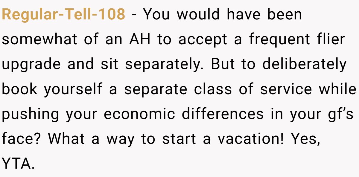 Regular-Tell-108 − You would have been somewhat of an AH to accept a frequent flier upgrade and sit separately. But to deliberately book yourself a separate class of service while pushing your economic differences in your gf’s face? What a way to start a vacation! Yes, YTA.
