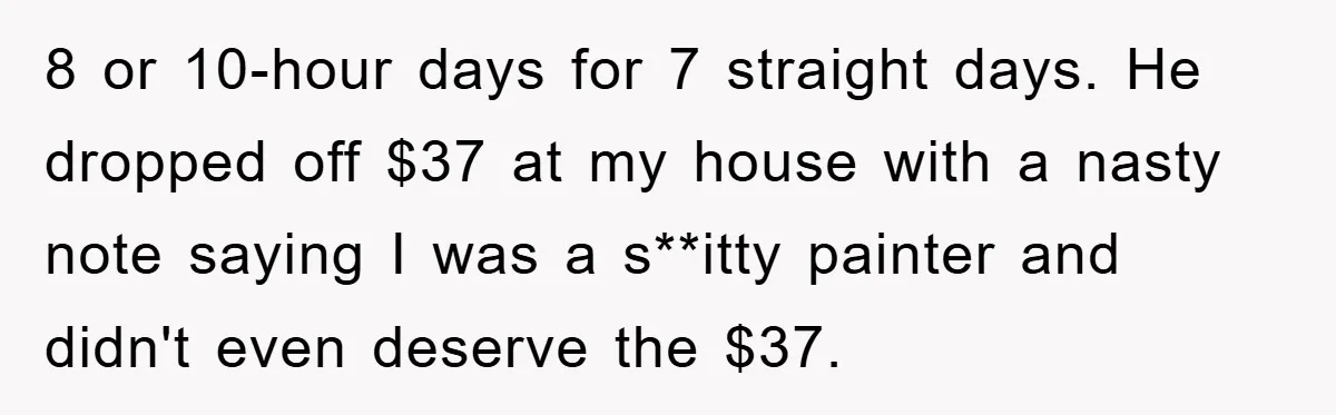 8 or 10-hour days for 7 straight days. He dropped off $37 at my house with a nasty note saying I was a s**itty painter and didn't even deserve the...