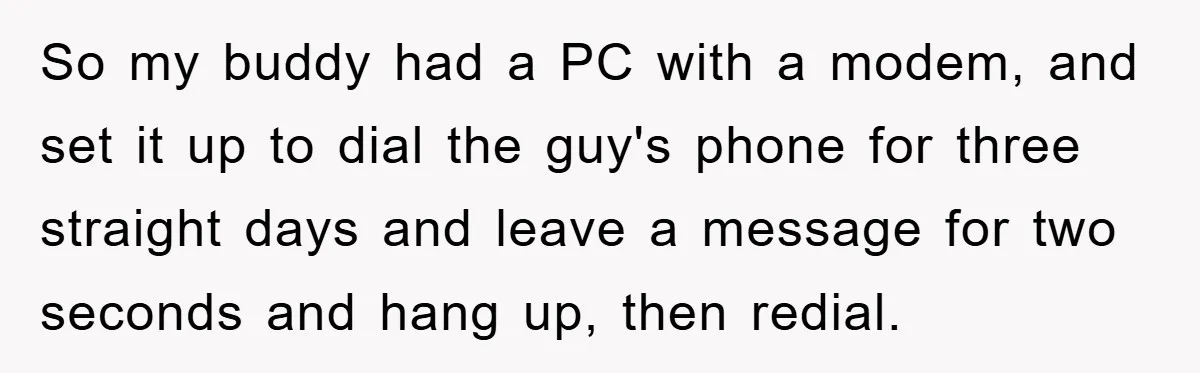 So my buddy had a PC with a modem, and set it up to dial the guy's phone for three straight days and leave a message for two seconds and...