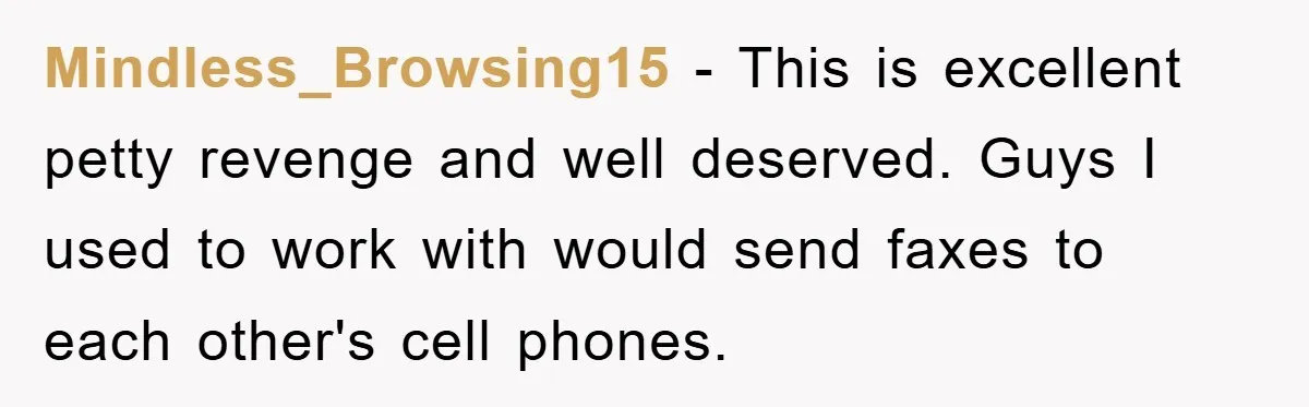 Mindless_Browsing15 − This is excellent petty revenge and well deserved. Guys I used to work with would send faxes to each other's cell phones.