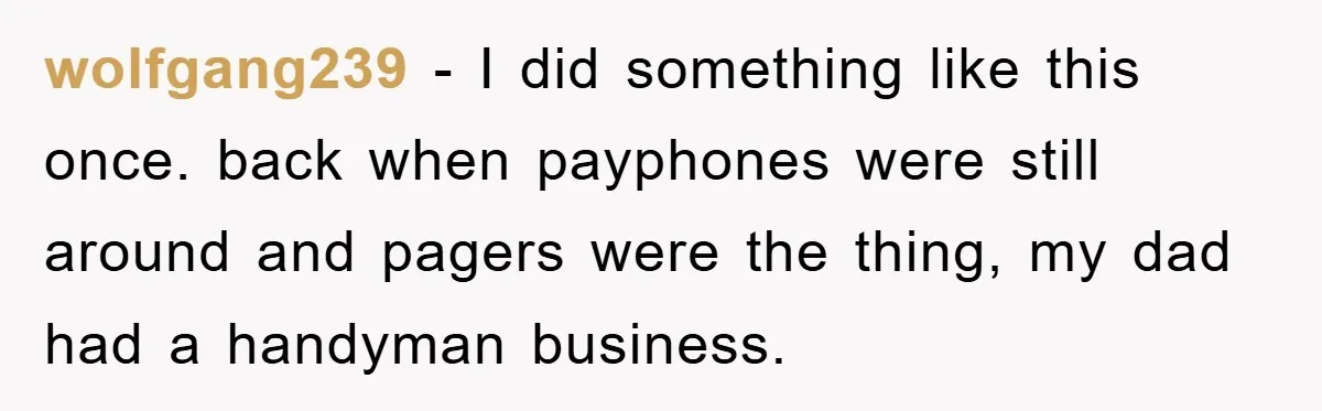 wolfgang239 − I did something like this once. back when payphones were still around and pagers were the thing, my dad had a handyman business.