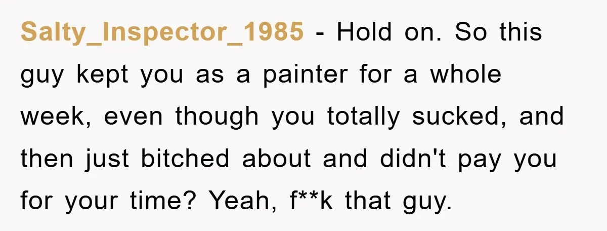 Salty_Inspector_1985 − Hold on. So this guy kept you as a painter for a whole week, even though you totally sucked, and then just bitched about and didn't pay you...