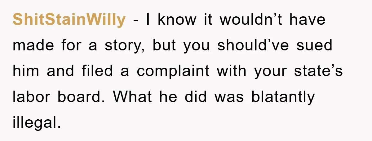 ShitStainWilly − I know it wouldn’t have made for a story, but you should’ve sued him and filed a complaint with your state’s labor board. What he did was blatantly...