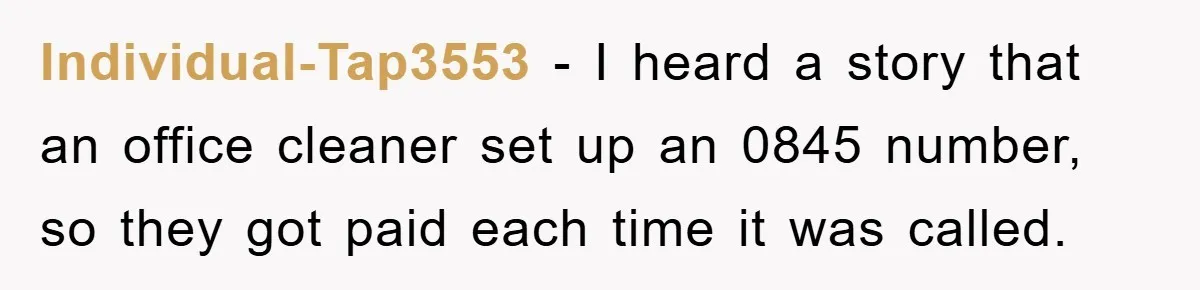 Individual-Tap3553 − I heard a story that an office cleaner set up an 0845 number, so they got paid each time it was called.