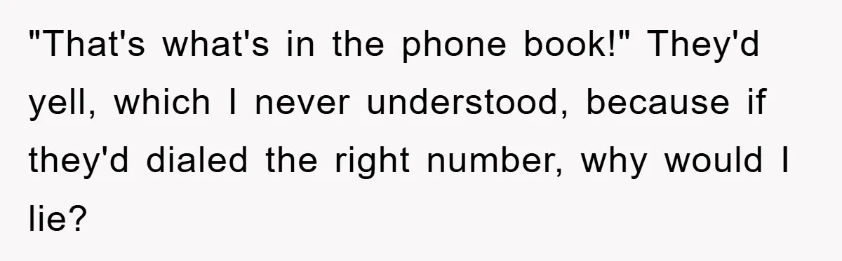 "That's what's in the phone book!" They'd yell, which I never understood, because if they'd dialed the right number, why would I lie?