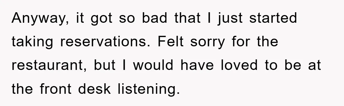 Anyway, it got so bad that I just started taking reservations. Felt sorry for the restaurant, but I would have loved to be at the front desk listening.