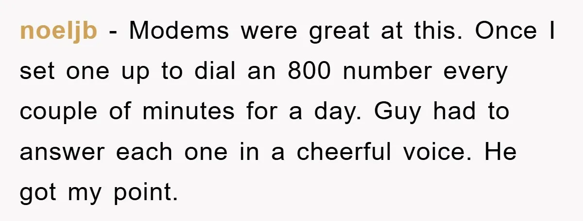 noeljb − Modems were great at this. Once I set one up to dial an 800 number every couple of minutes for a day. Guy had to answer each one...
