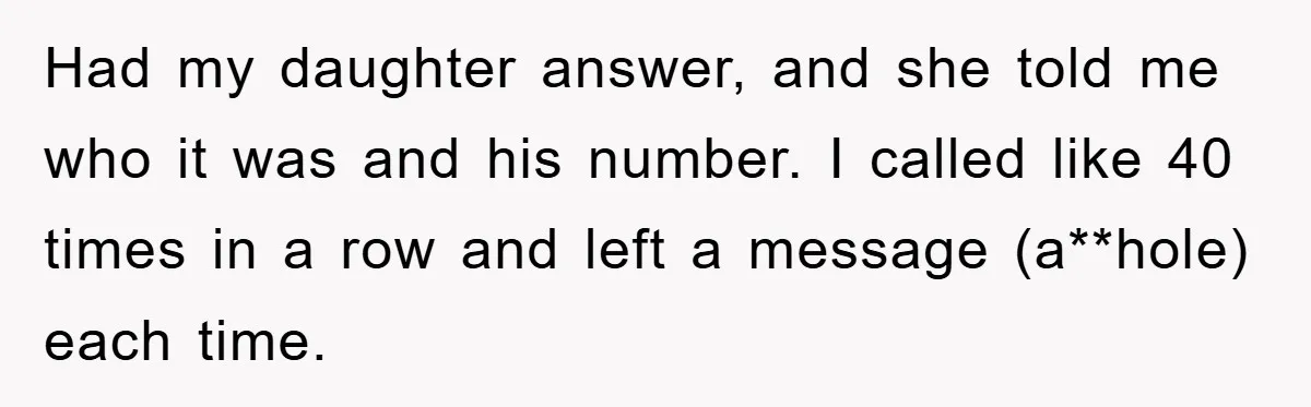 Had my daughter answer, and she told me who it was and his number. I called like 40 times in a row and left a message (a**hole) each time.
