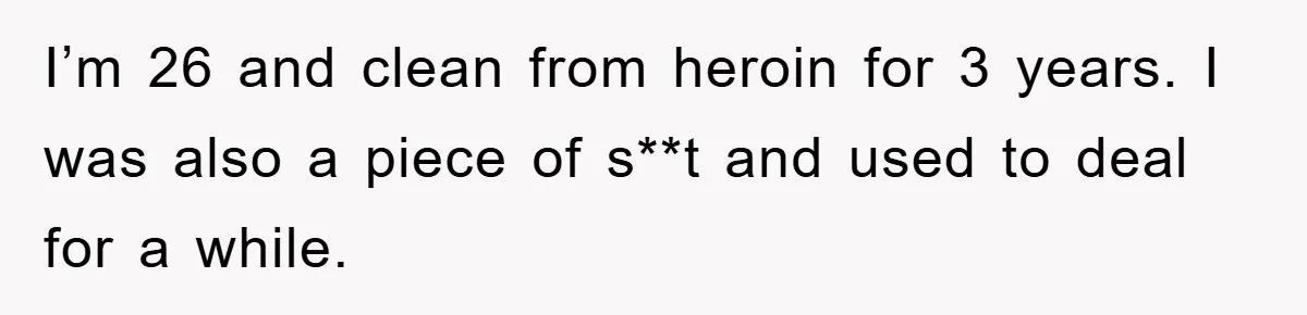 I’m 26 and clean from heroin for 3 years. I was also a piece of s**t and used to deal for a while.