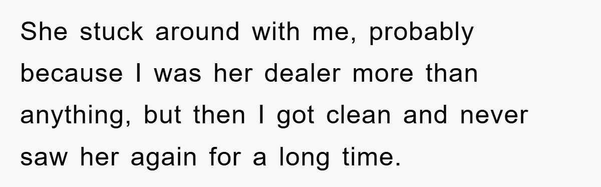 She stuck around with me, probably because I was her dealer more than anything, but then I got clean and never saw her again for a long time.