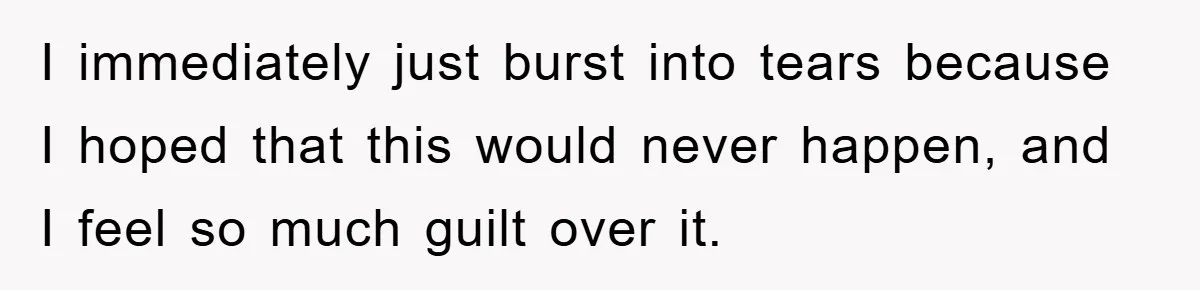 I immediately just burst into tears because I hoped that this would never happen, and I feel so much guilt over it.