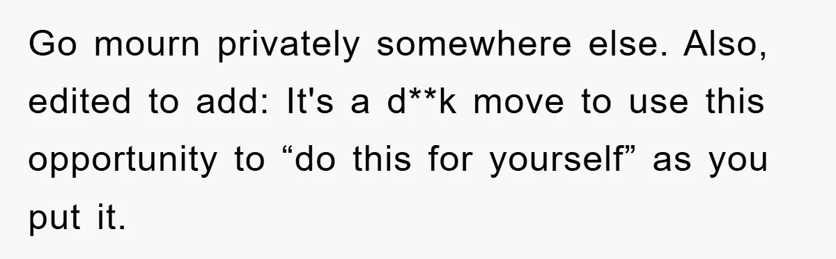 Go mourn privately somewhere else. Also, edited to add: It's a d**k move to use this opportunity to “do this for yourself” as you put it.