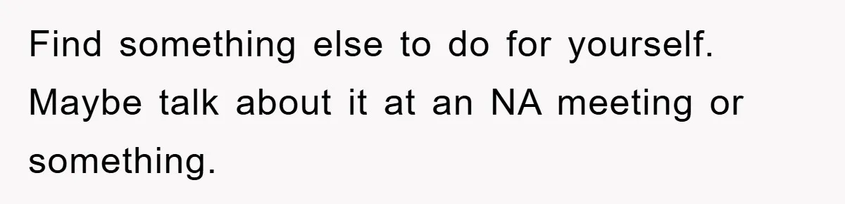 Find something else to do for yourself. Maybe talk about it at an NA meeting or something.