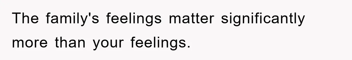 The family's feelings matter significantly more than your feelings.