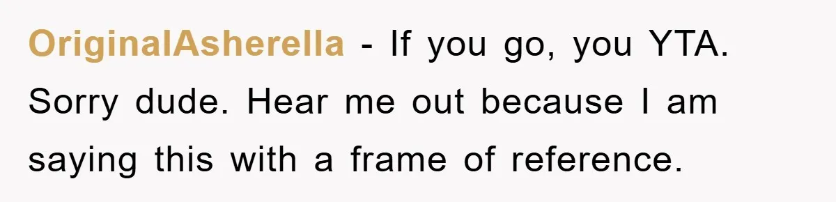 OriginalAsherella − If you go, you YTA. Sorry dude. Hear me out because I am saying this with a frame of reference.