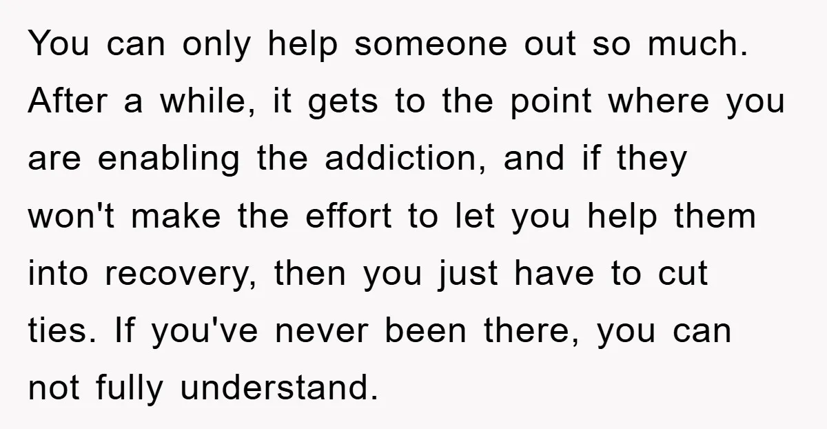 You can only help someone out so much. After a while, it gets to the point where you are enabling the addiction, and if they won't make the effort to...