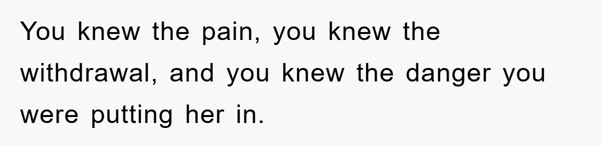 You knew the pain, you knew the withdrawal, and you knew the danger you were putting her in.