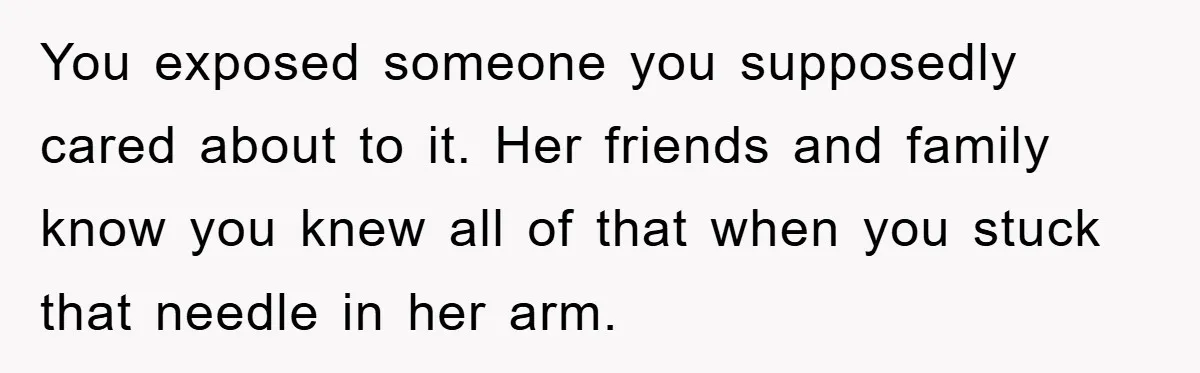 You exposed someone you supposedly cared about to it. Her friends and family know you knew all of that when you stuck that needle in her arm.