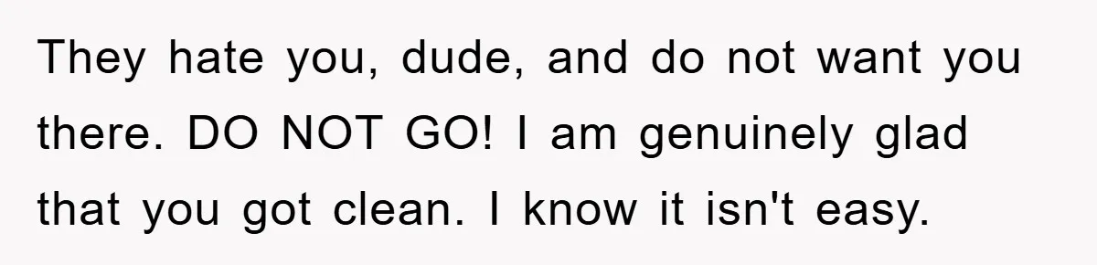 They hate you, dude, and do not want you there. DO NOT GO! I am genuinely glad that you got clean. I know it isn't easy.