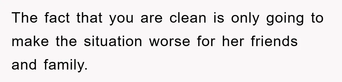 The fact that you are clean is only going to make the situation worse for her friends and family.
