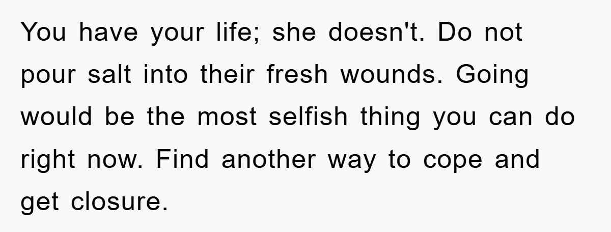 You have your life; she doesn't. Do not pour salt into their fresh wounds. Going would be the most selfish thing you can do right now. Find another way to...