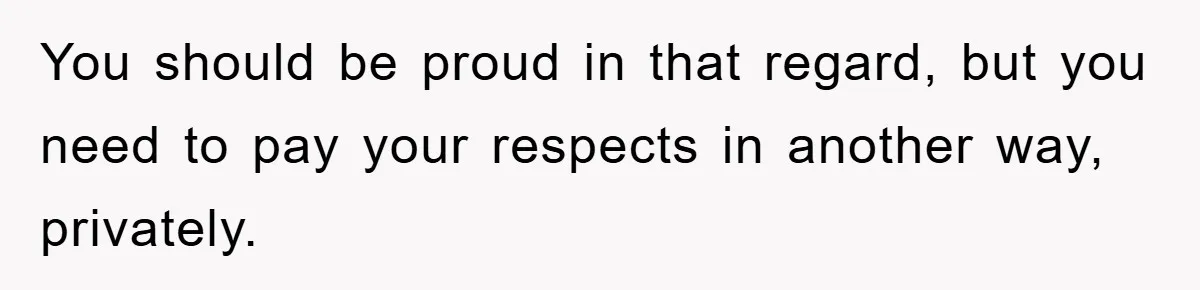You should be proud in that regard, but you need to pay your respects in another way, privately.