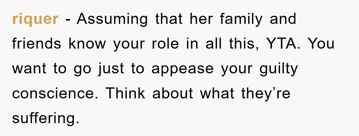 riquer − Assuming that her family and friends know your role in all this, YTA. You want to go just to appease your guilty conscience. Think about what they’re suffering.