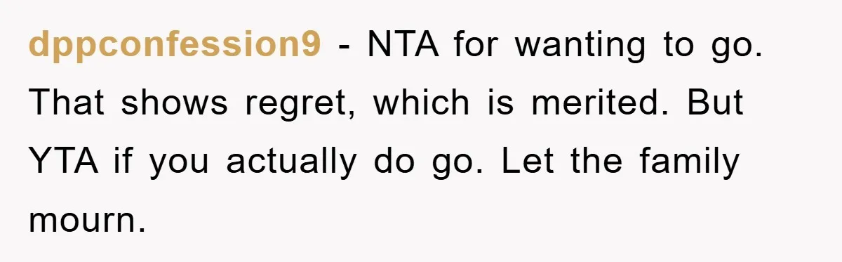 dppconfession9 − NTA for wanting to go. That shows regret, which is merited. But YTA if you actually do go. Let the family mourn.