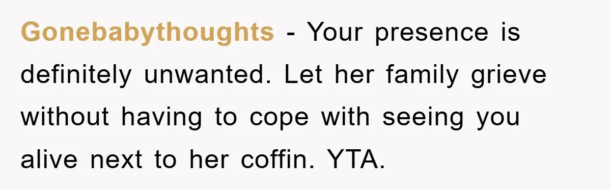 Gonebabythoughts − Your presence is definitely unwanted. Let her family grieve without having to cope with seeing you alive next to her coffin. YTA.