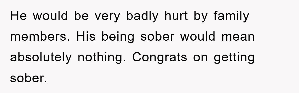 He would be very badly hurt by family members. His being sober would mean absolutely nothing. Congrats on getting sober.