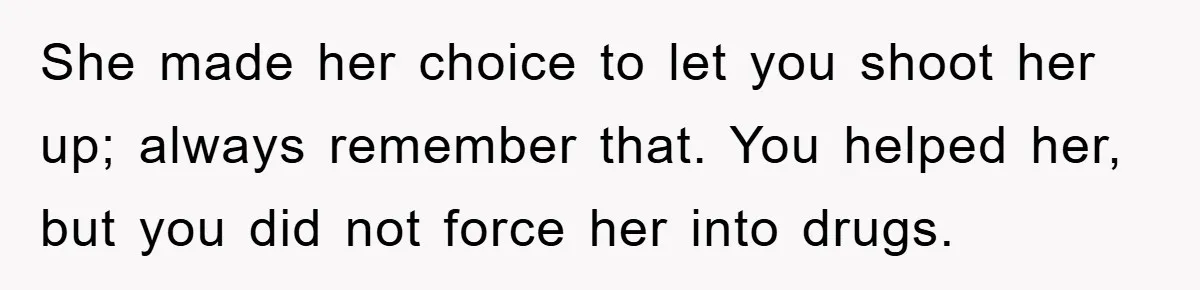 She made her choice to let you shoot her up; always remember that. You helped her, but you did not force her into drugs.