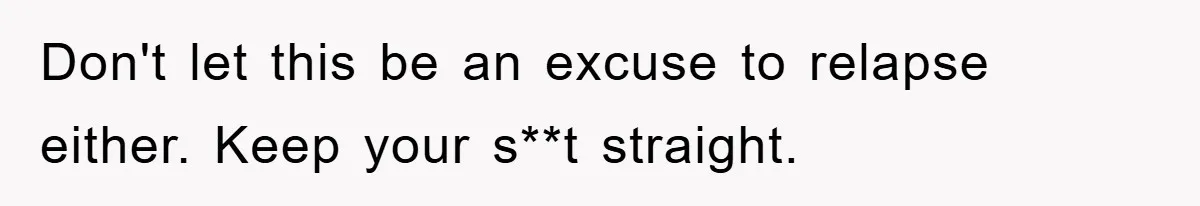 Don't let this be an excuse to relapse either. Keep your s**t straight.