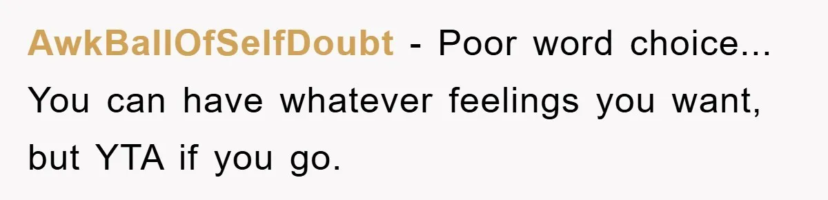 AwkBallOfSelfDoubt − Poor word choice... You can have whatever feelings you want, but YTA if you go.
