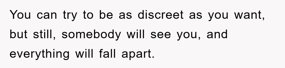 You can try to be as discreet as you want, but still, somebody will see you, and everything will fall apart.