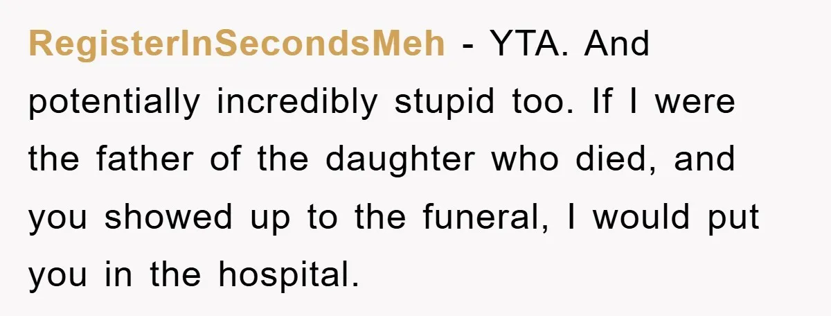 RegisterInSecondsMeh − YTA. And potentially incredibly stupid too. If I were the father of the daughter who died, and you showed up to the funeral, I would put you in...