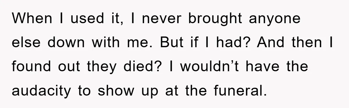 When I used it, I never brought anyone else down with me. But if I had? And then I found out they died? I wouldn’t have the audacity to show...