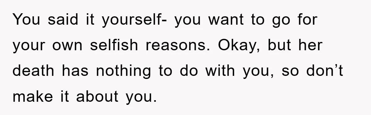 You said it yourself- you want to go for your own selfish reasons. Okay, but her death has nothing to do with you, so don’t make it about you.