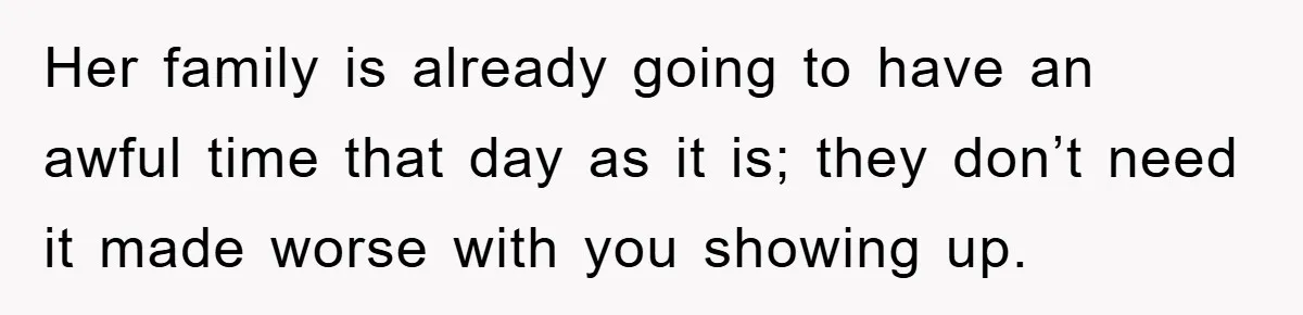 Her family is already going to have an awful time that day as it is; they don’t need it made worse with you showing up.
