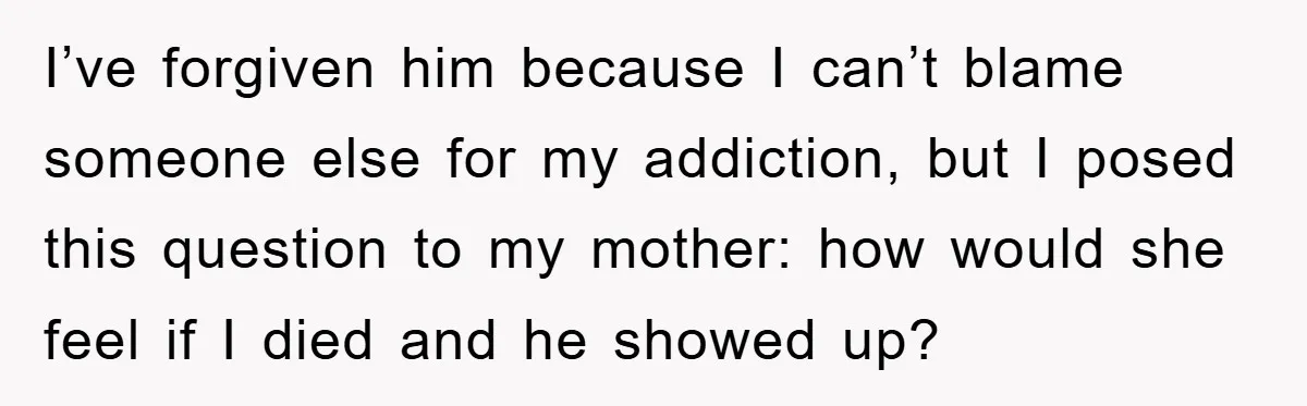 I’ve forgiven him because I can’t blame someone else for my addiction, but I posed this question to my mother: how would she feel if I died and he showed...