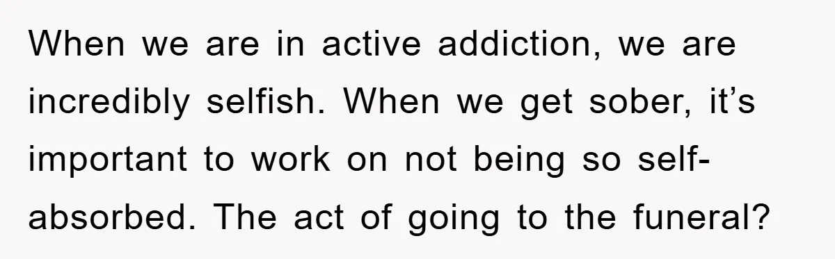 When we are in active addiction, we are incredibly selfish. When we get sober, it’s important to work on not being so self-absorbed. The act of going to the funeral?