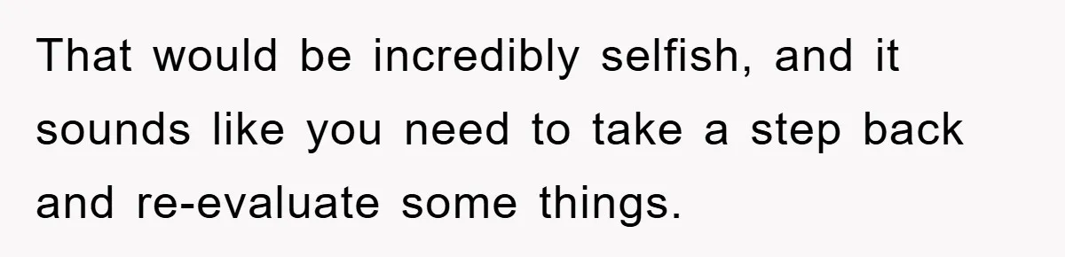 That would be incredibly selfish, and it sounds like you need to take a step back and re-evaluate some things.